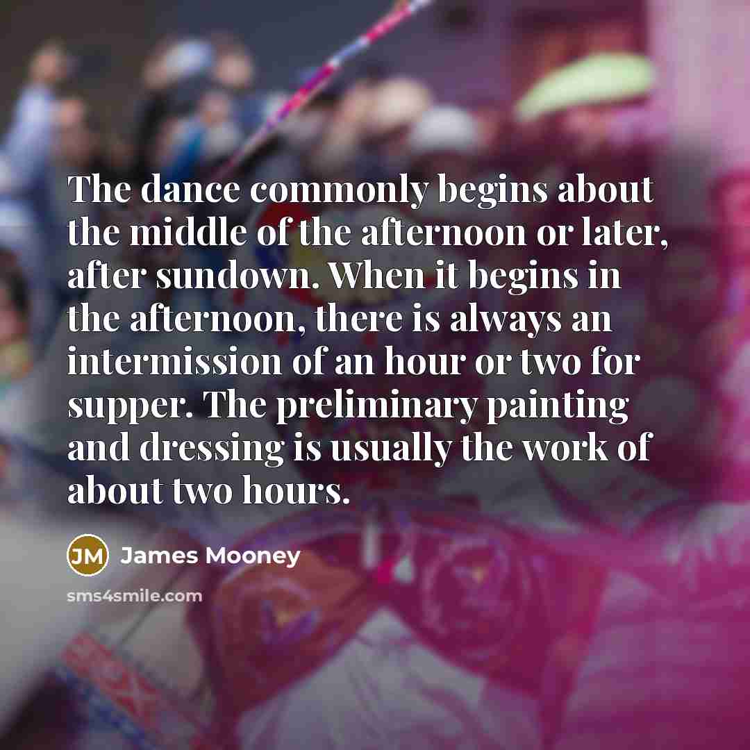 “The dance commonly begins about the middle of the afternoon or later, after sundown. When it begins in the afternoon, there is always an intermission of an hour or two for supper. The preliminary painting and dressing is usually the work of about two hours.” quote by James Mooney