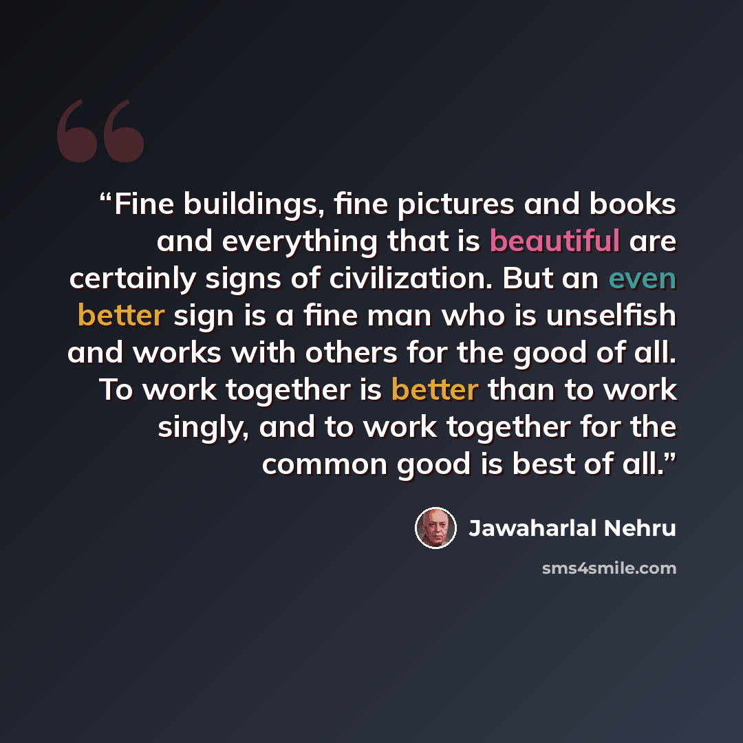 “Fine buildings, fine pictures and books and everything that is beautiful are certainly signs of civilization. But an even better sign is a fine man who is unselfish and works with others for the good of all. To work together is better than to work singly, and to work together for the common good…” quote by Jawaharlal Nehru