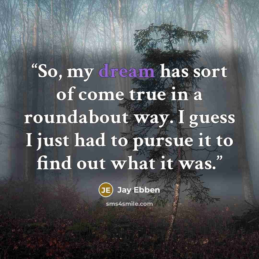 “So, my dream has sort of come true in a roundabout way. I guess I just had to pursue it to find out what it was.” quote by Jay Ebben