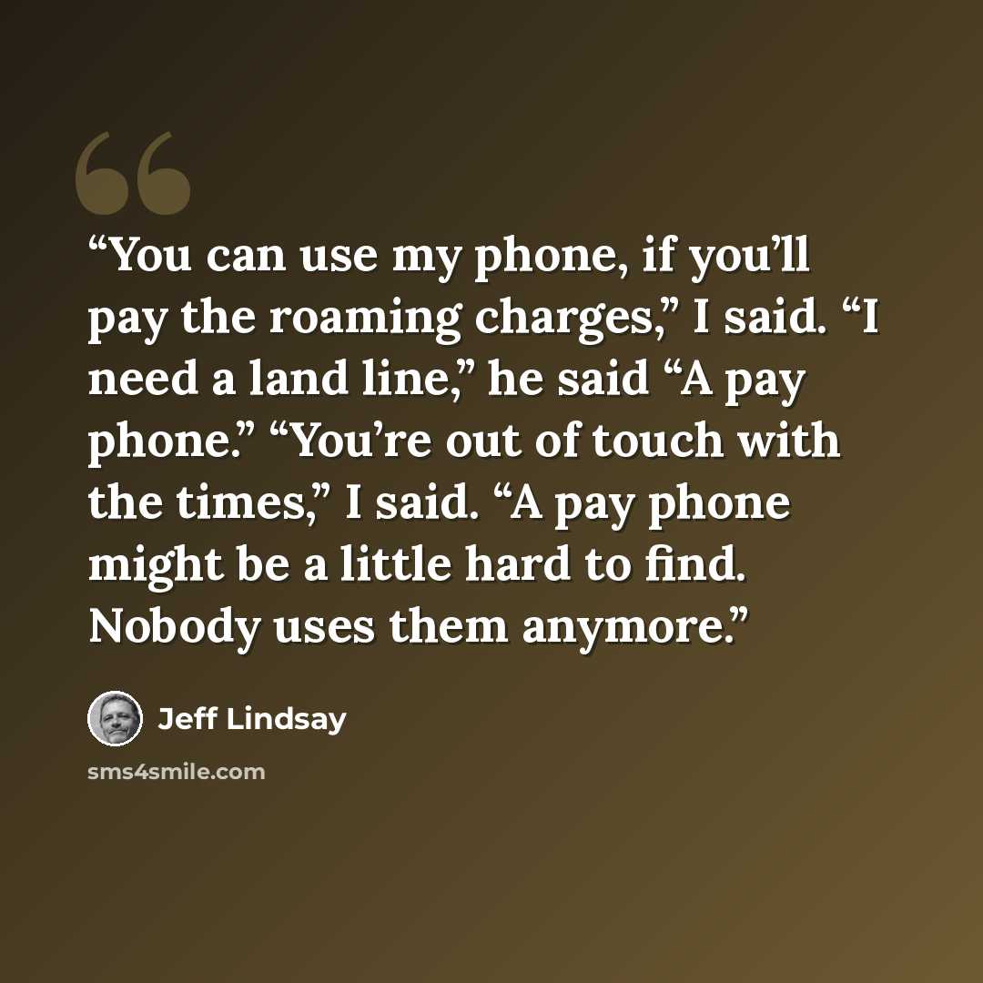 “You can use my phone, if you’ll pay the roaming charges,” I said. “I need a land line,” he said “A pay phone.” “You’re out of touch with the times,” I said. “A pay phone might be a little hard to find. Nobody uses them anymore.” quote by Jeff Lindsay