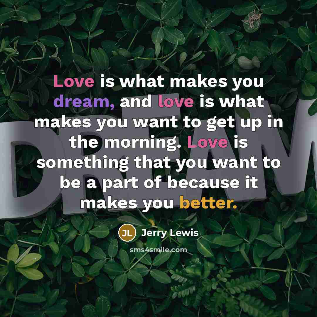 “Love is what makes you dream, and love is what makes you want to get up in the morning. Love is something that you want to be a part of because it makes you better.” quote by Jerry Lewis