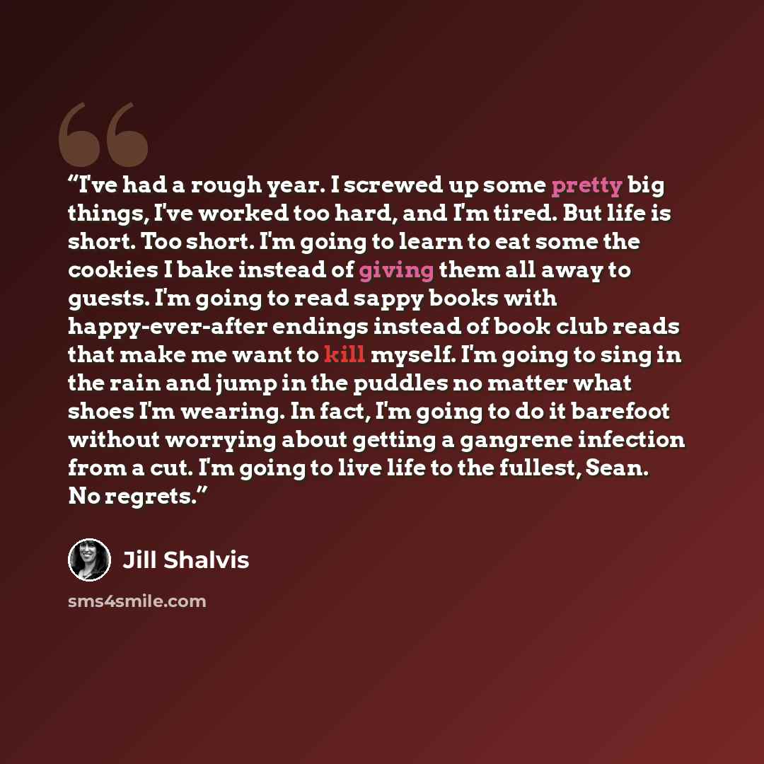 “I've had a rough year. I screwed up some pretty big things, I've worked too hard, and I'm tired. But life is short. Too short. I'm going to learn to eat some the cookies I bake instead of giving them all away to guests. I'm going to read sappy books with happy-ever-after endings instead of book…” quote by Jill Shalvis