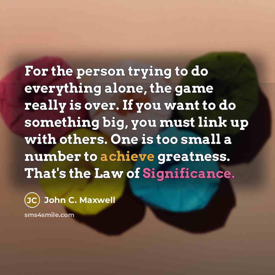 “For the person trying to do everything alone, the game really is over. If you want to do something big, you must link up with others. One is too small a number to achieve greatness. That's the Law of Significance.” quote by John C. Maxwell