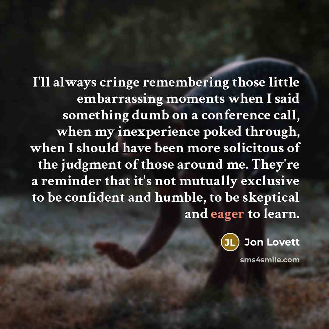“I'll always cringe remembering those little embarrassing moments when I said something dumb on a conference call, when my inexperience poked through, when I should have been more solicitous of the judgment of those around me. They're a reminder that it's not mutually exclusive to be confident and…” quote by Jon Lovett