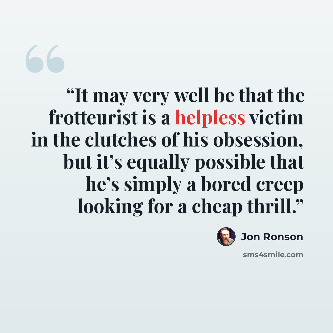 “It may very well be that the frotteurist is a helpless victim in the clutches of his obsession, but it’s equally possible that he’s simply a bored creep looking for a cheap thrill.” quote by Jon Ronson