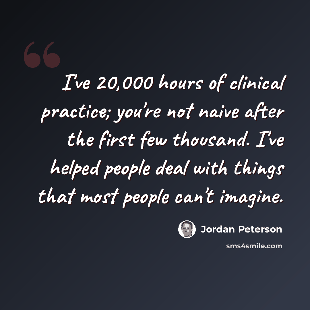 “I've 20,000 hours of clinical practice; you're not naive after the first few thousand. I've helped people deal with things that most people can't imagine.” quote by Jordan Peterson