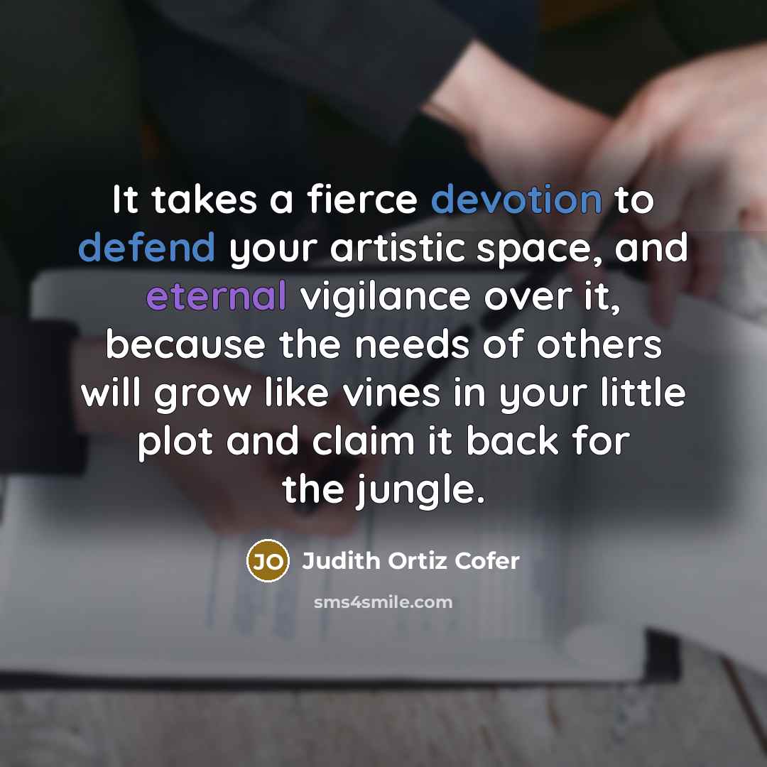 “It takes a fierce devotion to defend your artistic space, and eternal vigilance over it, because the needs of others will grow like vines in your little plot and claim it back for the jungle.” quote by Judith Ortiz Cofer