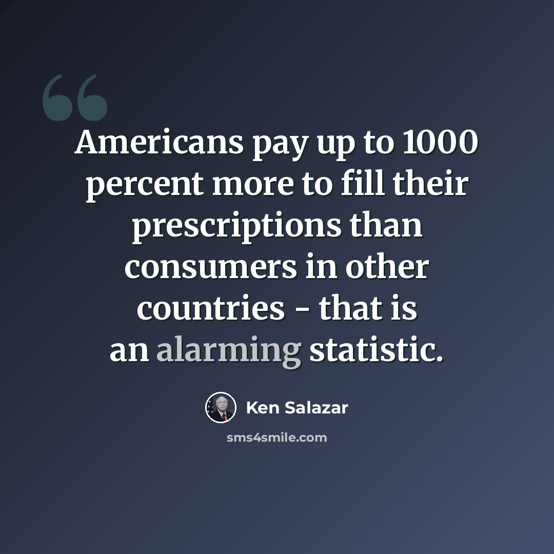 “Americans pay up to 1000 percent more to fill their prescriptions than consumers in other countries - that is an alarming statistic.” quote by Ken Salazar