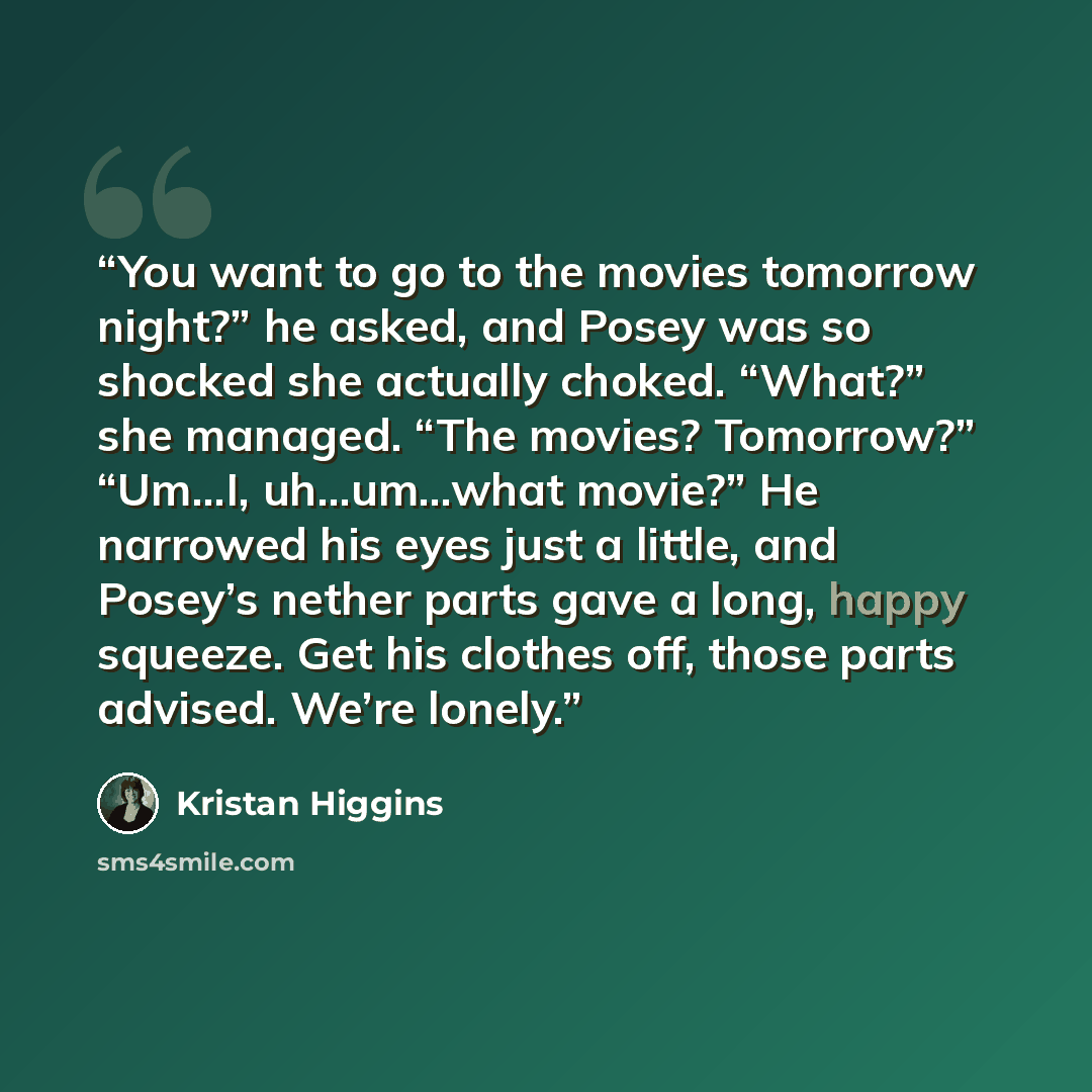“You want to go to the movies tomorrow night?” he asked, and Posey was so shocked she actually choked. “What?” she managed. “The movies? Tomorrow?” “Um…I, uh…um…what movie?” He narrowed his eyes just a little, and Posey’s nether parts gave a long, happy squeeze. Get his clothes off, those parts…” quote by Kristan Higgins