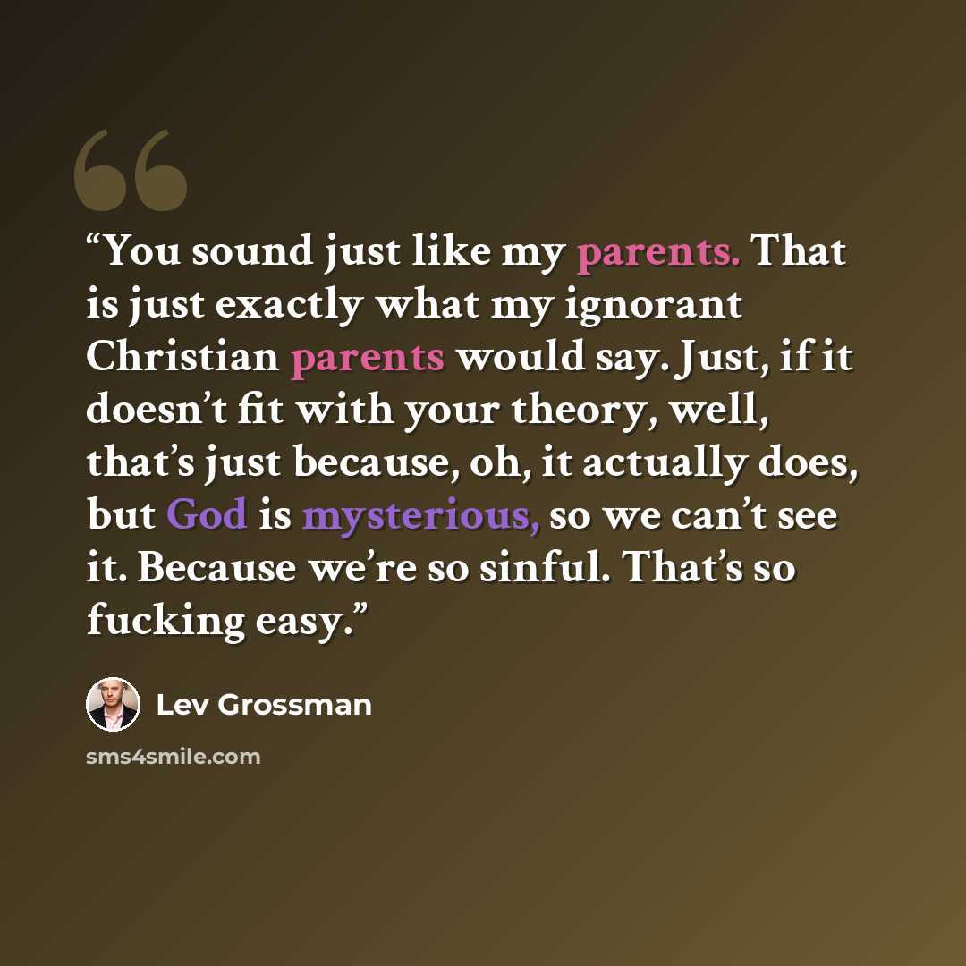 “You sound just like my parents. That is just exactly what my ignorant Christian parents would say. Just, if it doesn’t fit with your theory, well, that’s just because, oh, it actually does, but God is mysterious, so we can’t see it. Because we’re so sinful. That’s so fucking easy.” quote by Lev Grossman