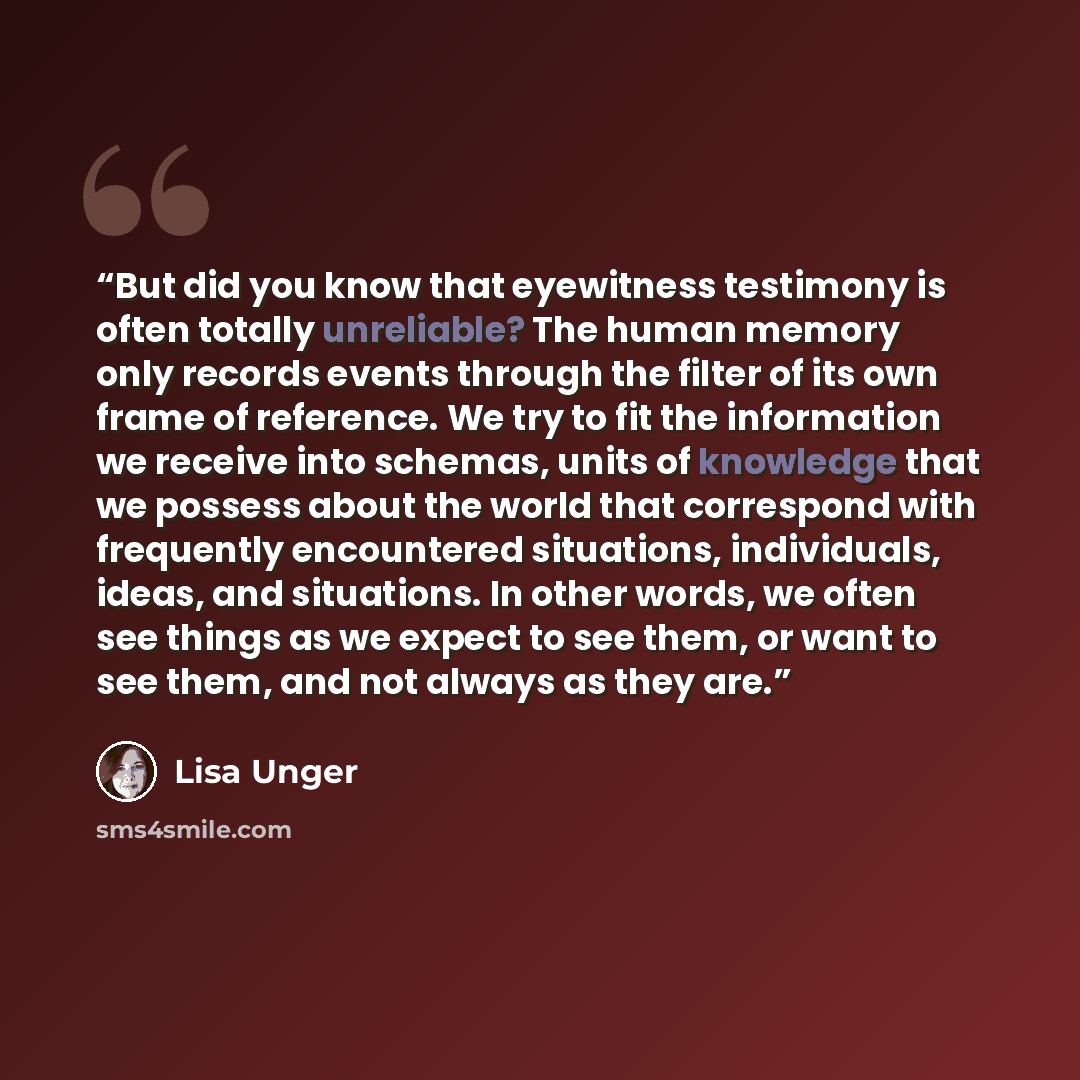 “But did you know that eyewitness testimony is often totally unreliable? The human memory only records events through the filter of its own frame of reference. We try to fit the information we receive into schemas, units of knowledge that we possess about the world that correspond with frequently…” quote by Lisa Unger