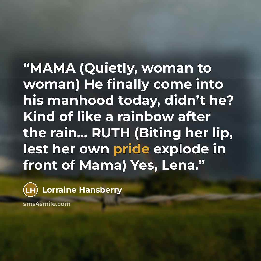 “MAMA (Quietly, woman to woman) He finally come into his manhood today, didn’t he? Kind of like a rainbow after the rain… RUTH (Biting her lip, lest her own pride explode in front of Mama) Yes, Lena.” quote by Lorraine Hansberry