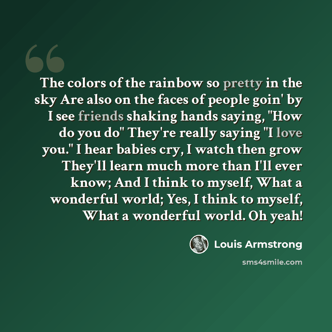 “The colors of the rainbow so pretty in the sky Are also on the faces of people goin' by I see friends shaking hands saying, "How do you do" They're really saying "I love you." I hear babies cry, I watch then grow They'll learn much more than I'll ever know; And I think to myself, What a wonderful…” quote by Louis Armstrong