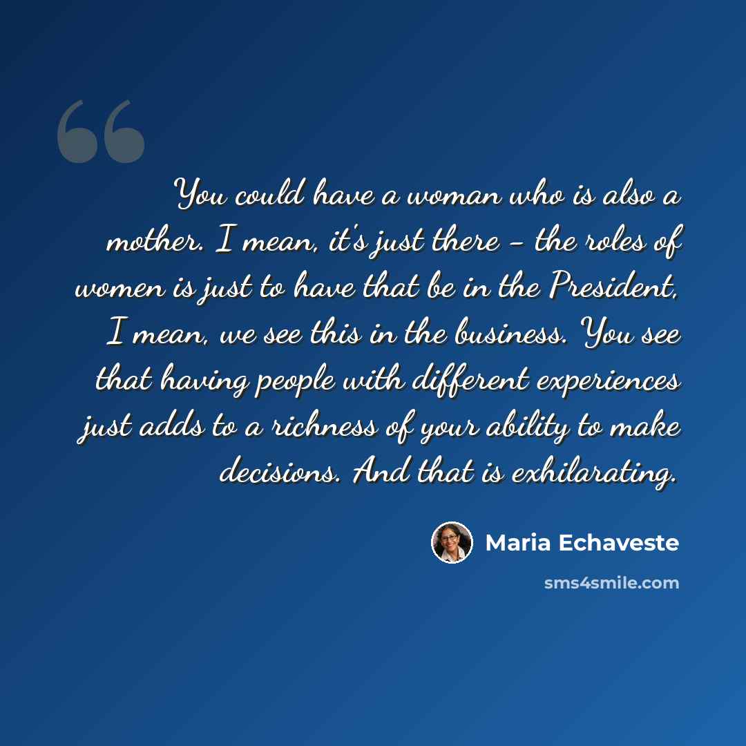 “You could have a woman who is also a mother. I mean, it's just there - the roles of women is just to have that be in the President, I mean, we see this in the business. You see that having people with different experiences just adds to a richness of your ability to make decisions. And that is…” quote by Maria Echaveste