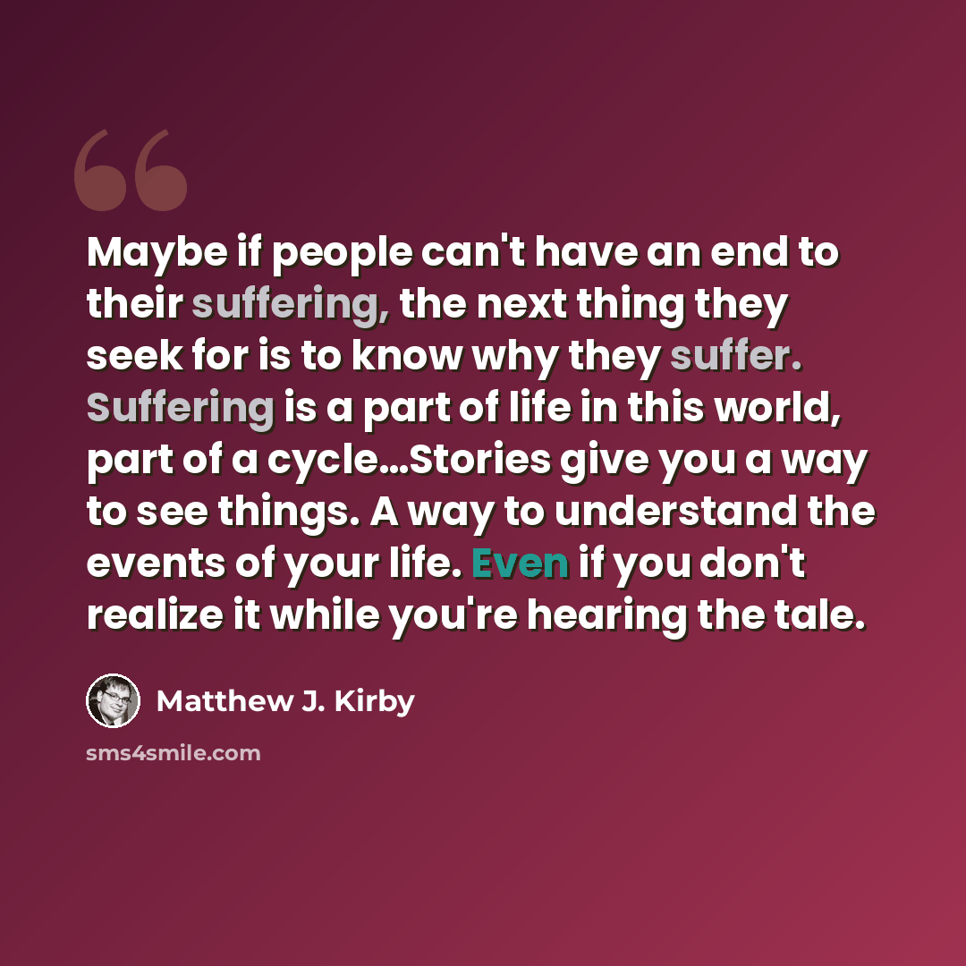“Maybe if people can't have an end to their suffering, the next thing they seek for is to know why they suffer. Suffering is a part of life in this world, part of a cycle…Stories give you a way to see things. A way to understand the events of your life. Even if you don't realize it while you're…” quote by Matthew J. Kirby