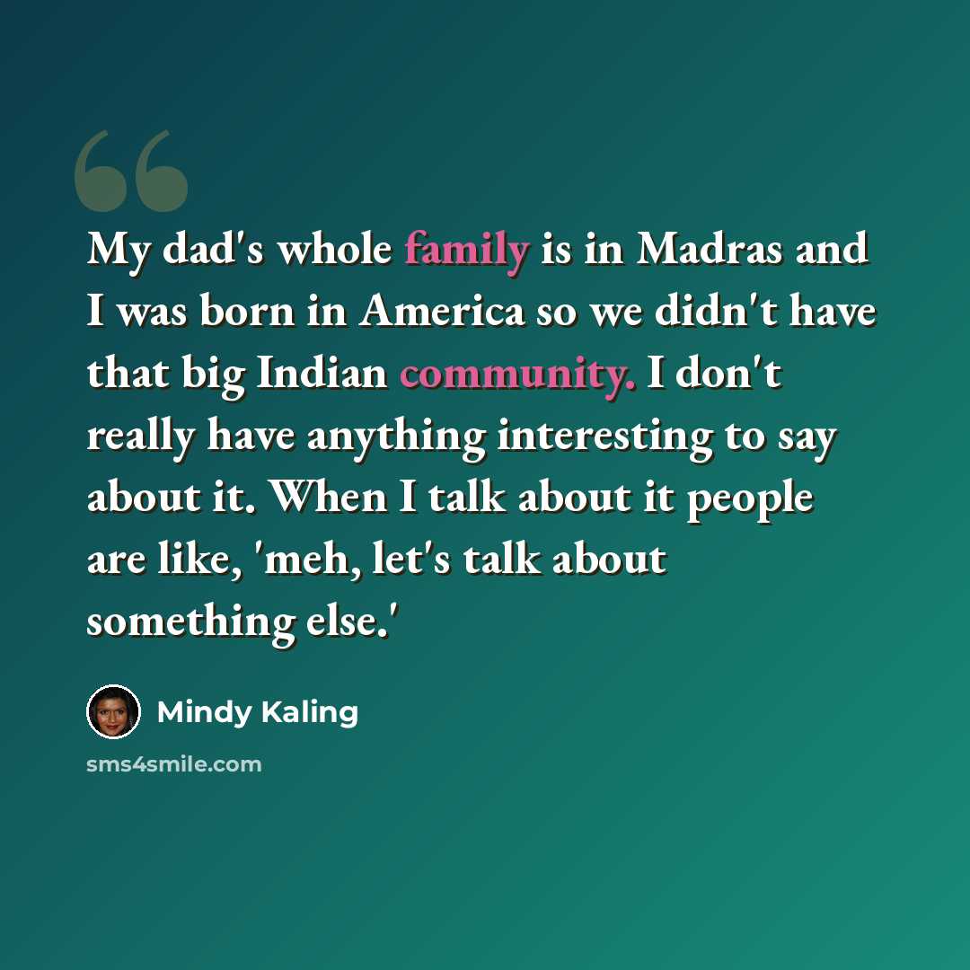 “My dad's whole family is in Madras and I was born in America so we didn't have that big Indian community. I don't really have anything interesting to say about it. When I talk about it people are like, 'meh, let's talk about something else.'” quote by Mindy Kaling