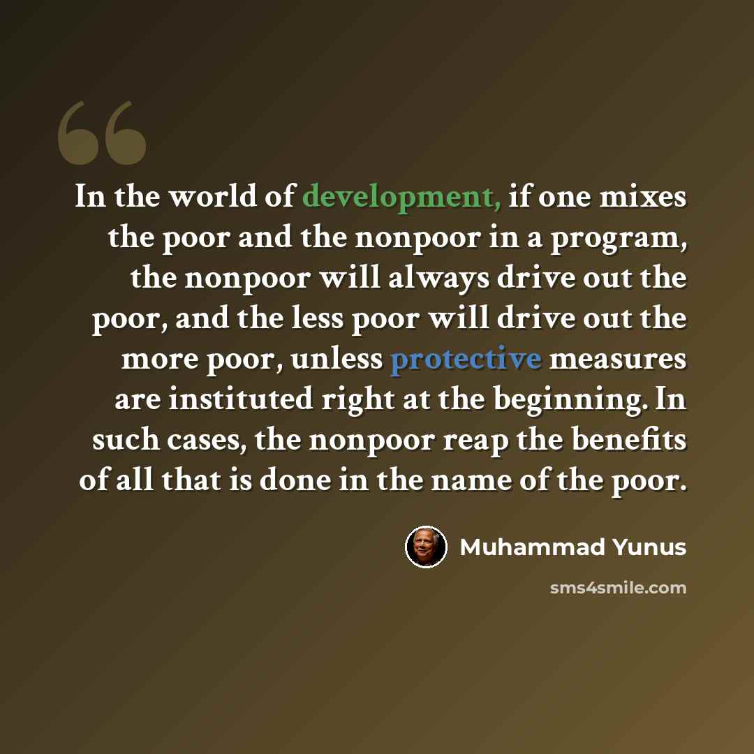 “In the world of development, if one mixes the poor and the nonpoor in a program, the nonpoor will always drive out the poor, and the less poor will drive out the more poor, unless protective measures are instituted right at the beginning. In such cases, the nonpoor reap the benefits of all that is…” quote by Muhammad Yunus