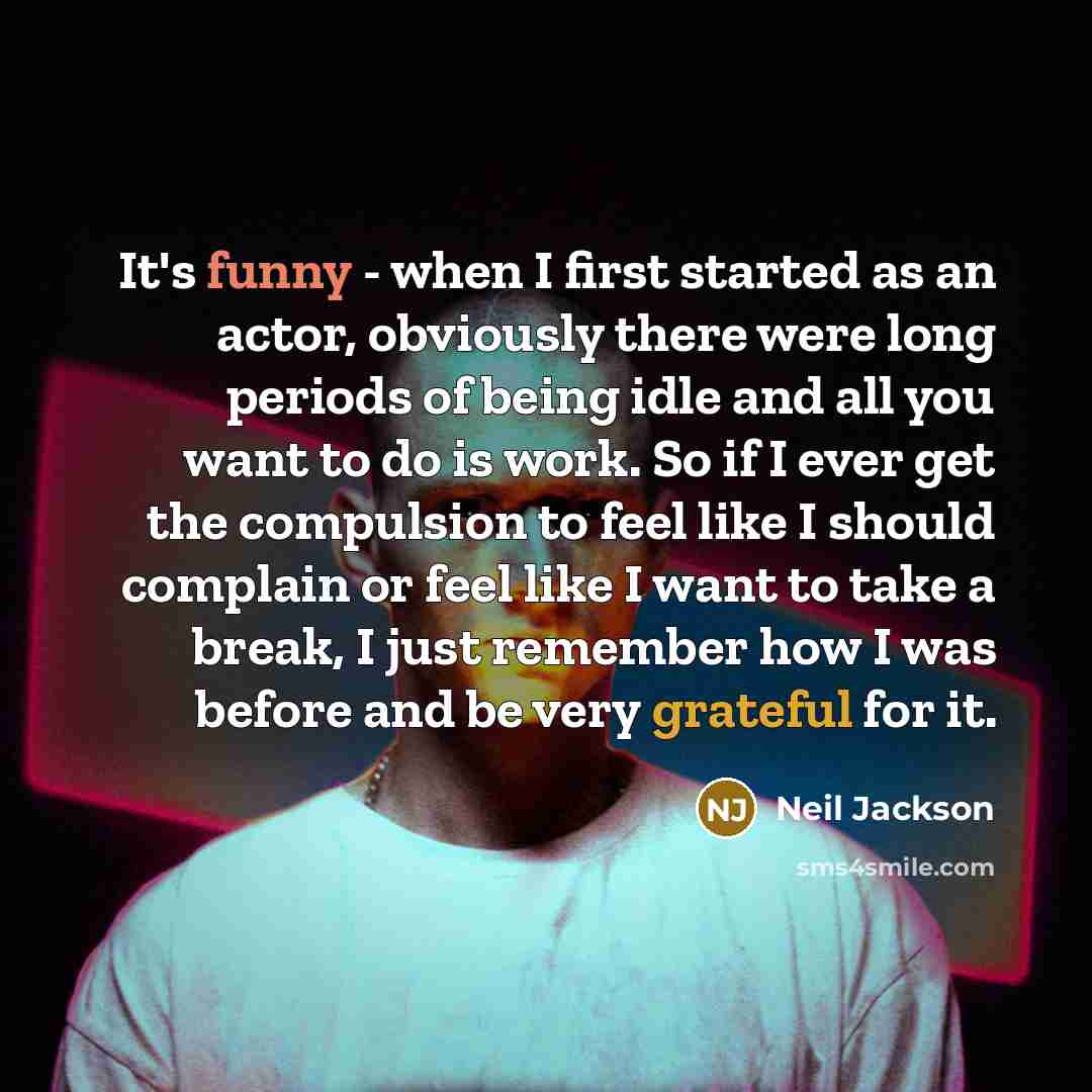 “It's funny - when I first started as an actor, obviously there were long periods of being idle and all you want to do is work. So if I ever get the compulsion to feel like I should complain or feel like I want to take a break, I just remember how I was before and be very grateful for it.” quote by Neil Jackson