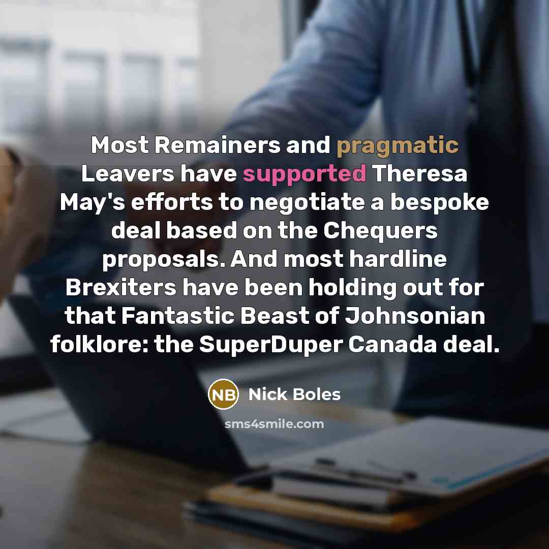 “Most Remainers and pragmatic Leavers have supported Theresa May's efforts to negotiate a bespoke deal based on the Chequers proposals. And most hardline Brexiters have been holding out for that Fantastic Beast of Johnsonian folklore: the SuperDuper Canada deal.” quote by Nick Boles