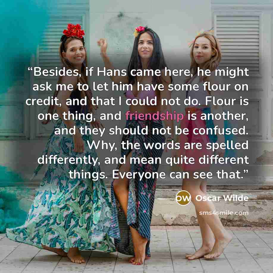 “Besides, if Hans came here, he might ask me to let him have some flour on credit, and that I could not do. Flour is one thing, and friendship is another, and they should not be confused. Why, the words are spelled differently, and mean quite different things. Everyone can see that.” quote by Oscar Wilde