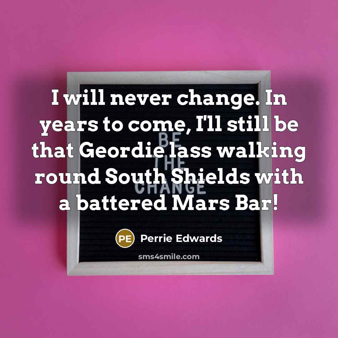 “I will never change. In years to come, I'll still be that Geordie lass walking round South Shields with a battered Mars Bar!” quote by Perrie Edwards