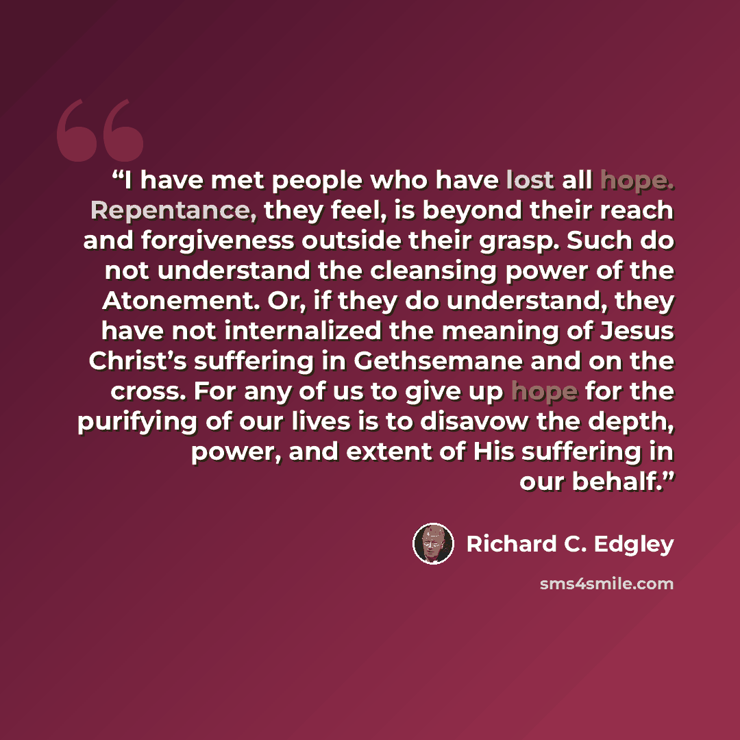 “I have met people who have lost all hope. Repentance, they feel, is beyond their reach and forgiveness outside their grasp. Such do not understand the cleansing power of the Atonement. Or, if they do understand, they have not internalized the meaning of Jesus Christ’s suffering in Gethsemane and…” quote by Richard C. Edgley