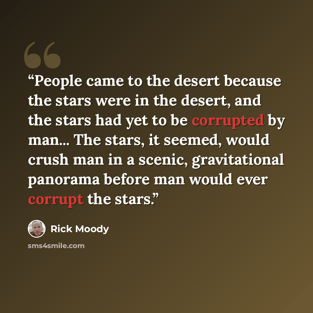 “People came to the desert because the stars were in the desert, and the stars had yet to be corrupted by man... The stars, it seemed, would crush man in a scenic, gravitational panorama before man would ever corrupt the stars.” quote by Rick Moody