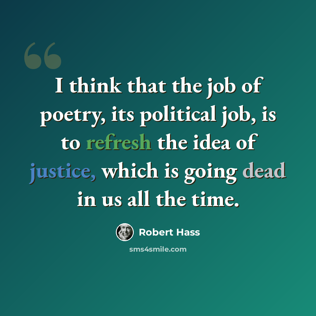 “I think that the job of poetry, its political job, is to refresh the idea of justice, which is going dead in us all the time.” quote by Robert Hass