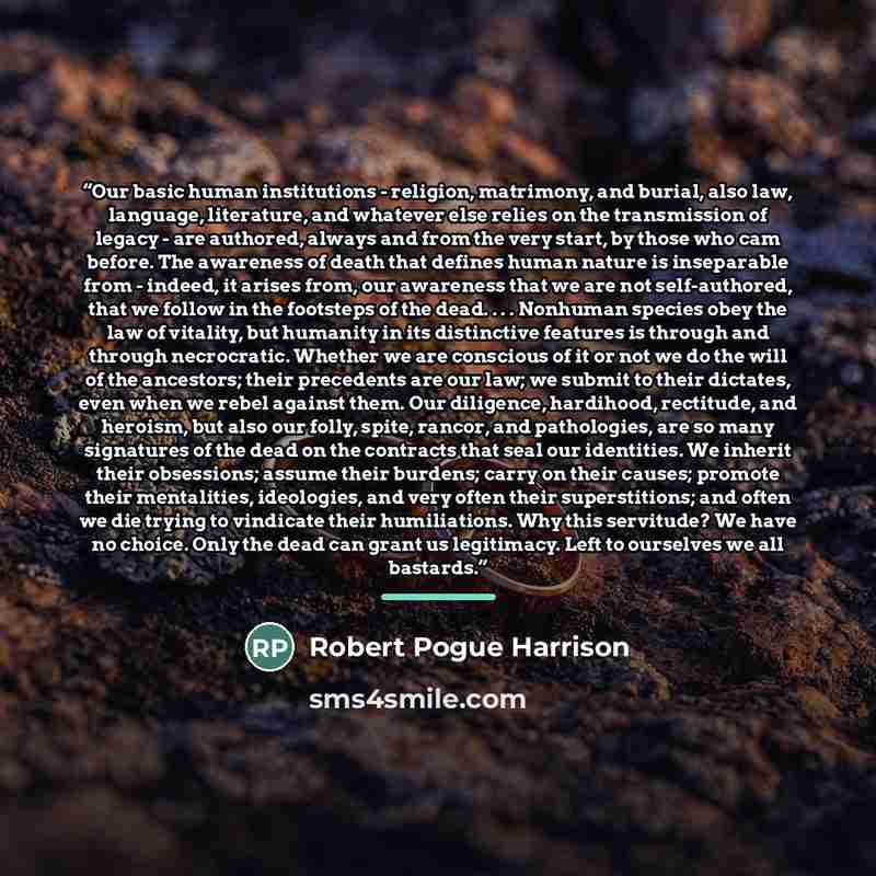“Our basic human institutions - religion, matrimony, and burial, also law, language, literature, and whatever else relies on the transmission of legacy - are authored, always and from the very start, by those who cam before. The awareness of death that defines human nature is inseparable from…” quote by Robert Pogue Harrison