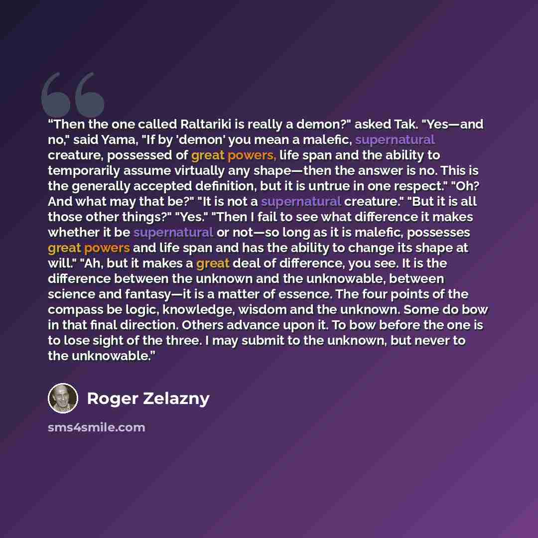 “Then the one called Raltariki is really a demon?" asked Tak. "Yes—and no," said Yama, "If by 'demon' you mean a malefic, supernatural creature, possessed of great powers, life span and the ability to temporarily assume virtually any shape—then the answer is no. This is the generally accepted…” quote by Roger Zelazny
