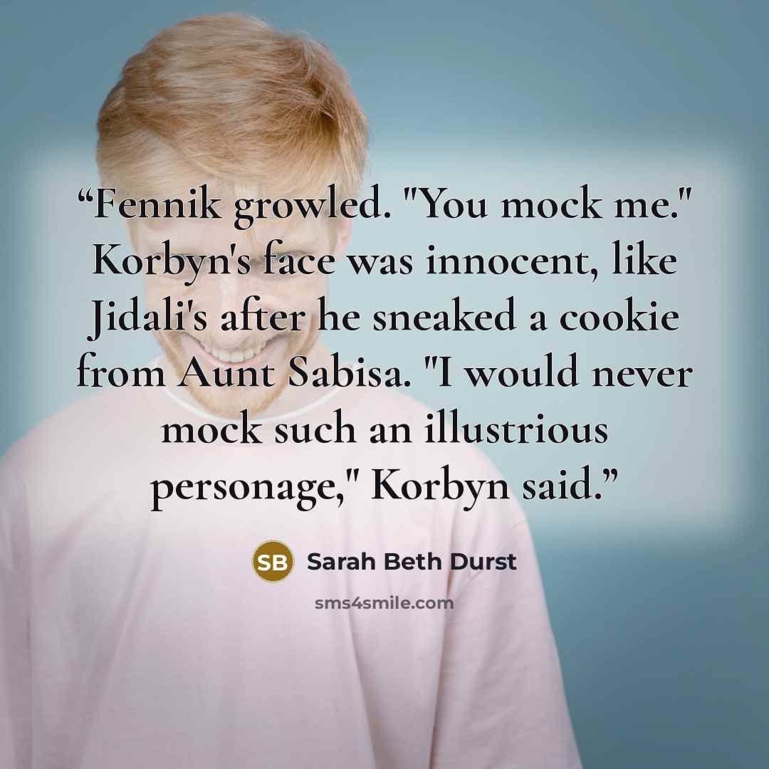 “Fennik growled. "You mock me." Korbyn's face was innocent, like Jidali's after he sneaked a cookie from Aunt Sabisa. "I would never mock such an illustrious personage," Korbyn said.” quote by sarah beth durst