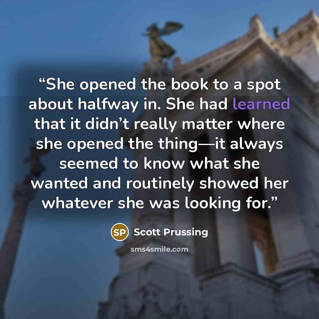 “She opened the book to a spot about halfway in. She had learned that it didn’t really matter where she opened the thing—it always seemed to know what she wanted and routinely showed her whatever she was looking for.” quote by Scott Prussing