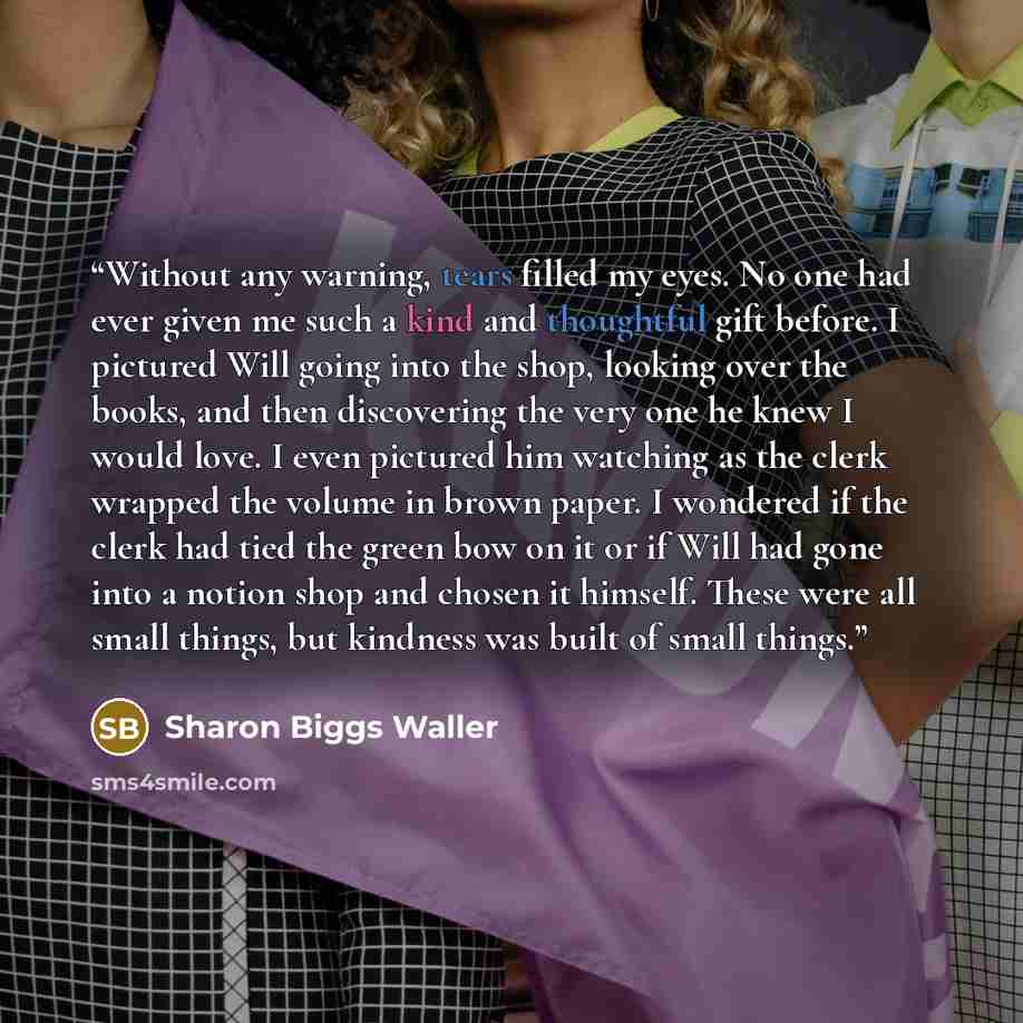 “Without any warning, tears filled my eyes. No one had ever given me such a kind and thoughtful gift before. I pictured Will going into the shop, looking over the books, and then discovering the very one he knew I would love. I even pictured him watching as the clerk wrapped the volume in brown…” quote by Sharon Biggs Waller