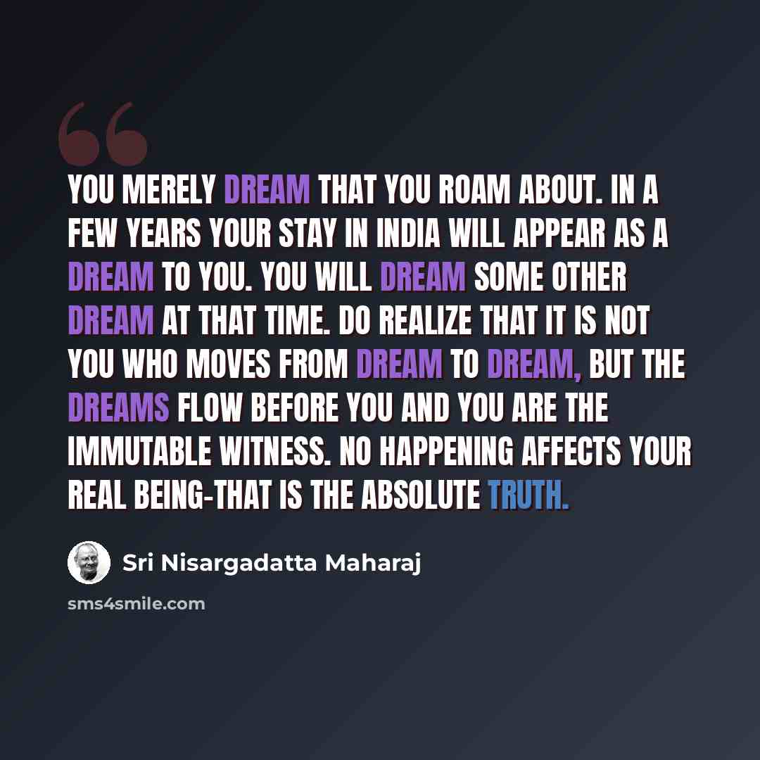 “You merely dream that you roam about. In a few years your stay in India will appear as a dream to you. You will dream some other dream at that time. Do realize that it is not you who moves from dream to dream, but the dreams flow before you and you are the immutable witness. No happening affects…” quote by Sri Nisargadatta Maharaj