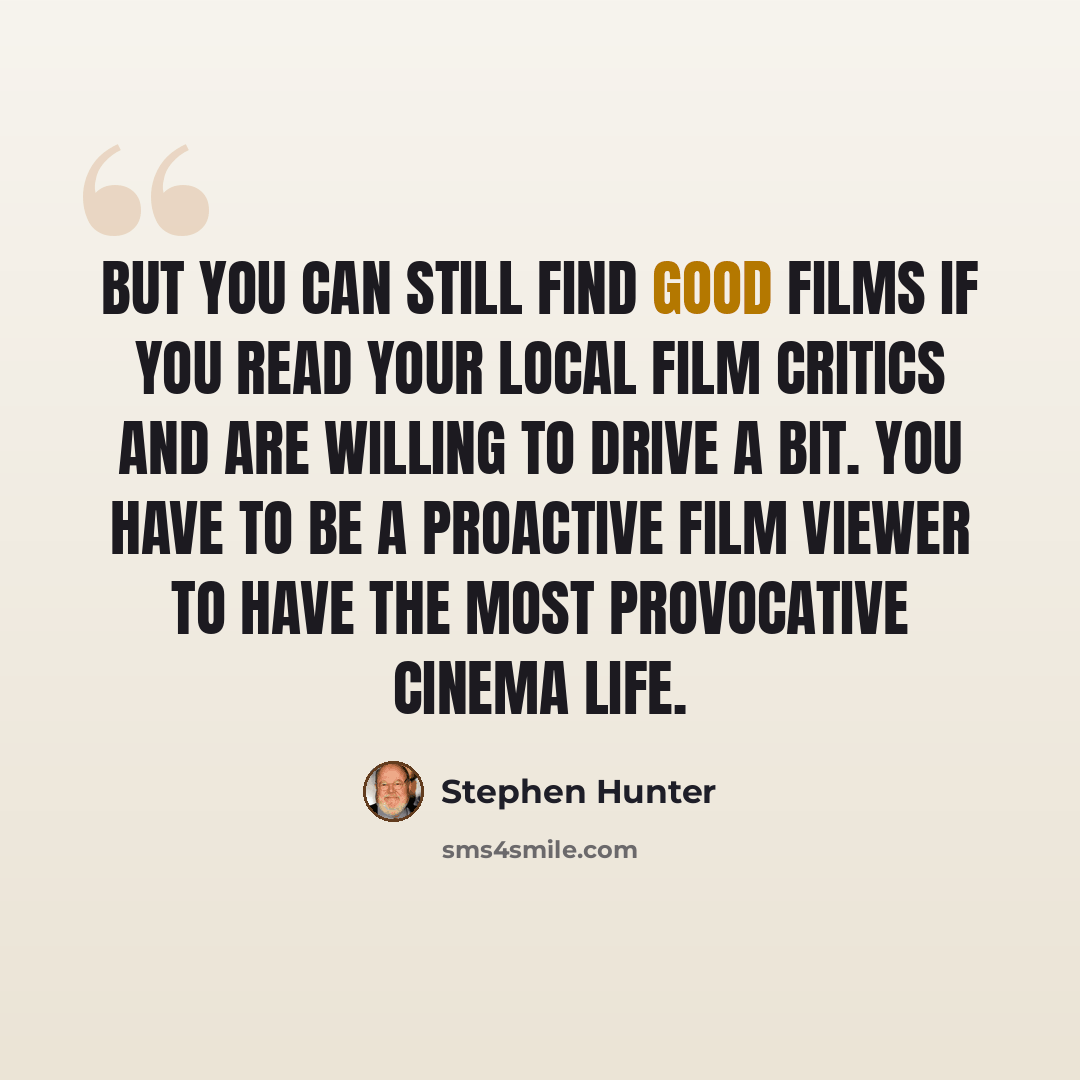“But you can still find good films if you read your local film critics and are willing to drive a bit. You have to be a proactive film viewer to have the most provocative cinema life.” quote by Stephen Hunter