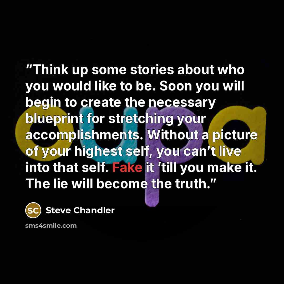 “Think up some stories about who you would like to be. Soon you will begin to create the necessary blueprint for stretching your accomplishments. Without a picture of your highest self, you can’t live into that self. Fake it ’till you make it. The lie will become the truth.” quote by Steve Chandler