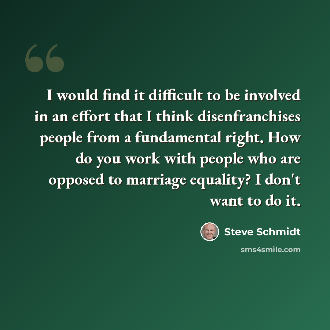 “I would find it difficult to be involved in an effort that I think disenfranchises people from a fundamental right. How do you work with people who are opposed to marriage equality? I don't want to do it.” quote by Steve Schmidt