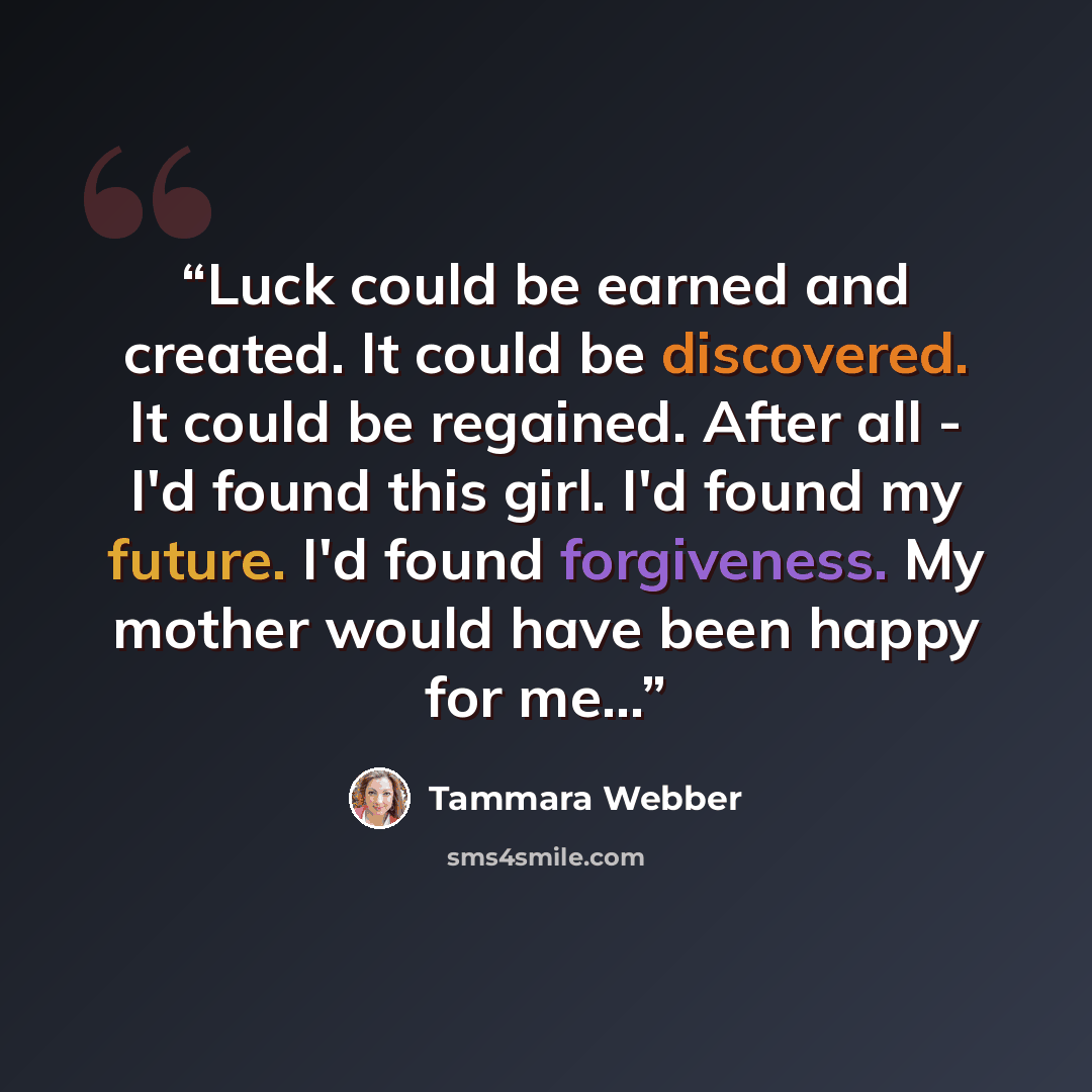 “Luck could be earned and created. It could be discovered. It could be regained. After all - I'd found this girl. I'd found my future. I'd found forgiveness. My mother would have been happy for me...” quote by Tammara Webber