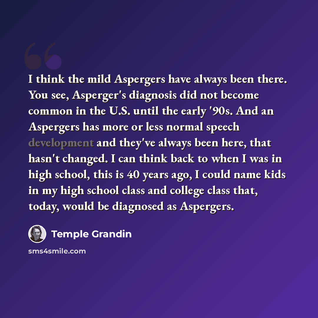 “I think the mild Aspergers have always been there. You see, Asperger's diagnosis did not become common in the U.S. until the early '90s. And an Aspergers has more or less normal speech development and they've always been here, that hasn't changed. I can think back to when I was in high school…” quote by Temple Grandin