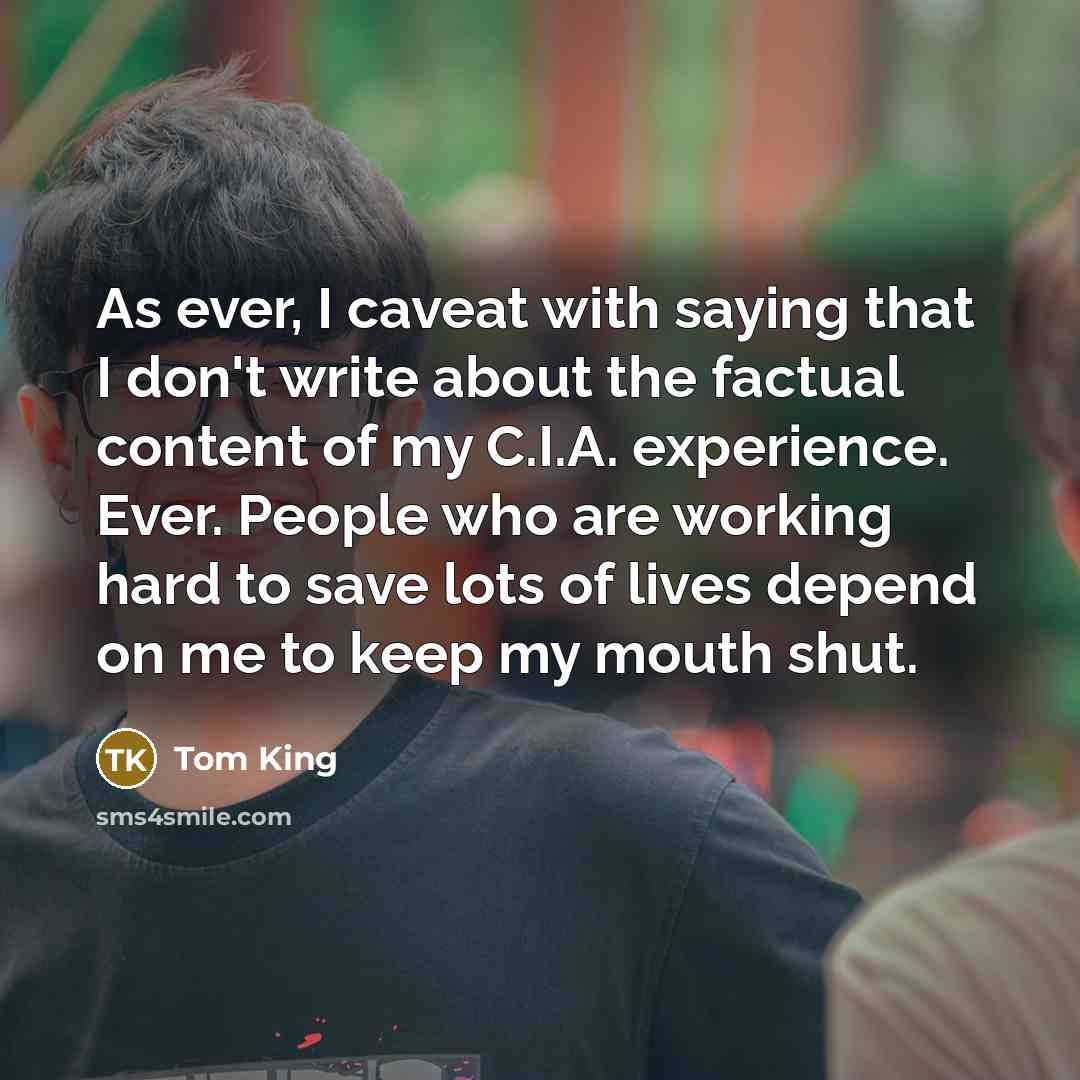 “As ever, I caveat with saying that I don't write about the factual content of my C.I.A. experience. Ever. People who are working hard to save lots of lives depend on me to keep my mouth shut.” quote by Tom King