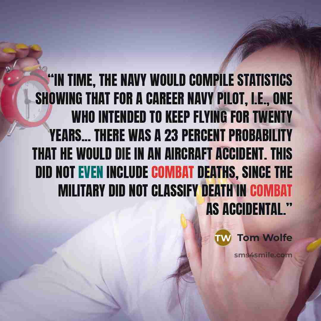 “In time, the Navy would compile statistics showing that for a career Navy pilot, i.e., one who intended to keep flying for twenty years... there was a 23 percent probability that he would die in an aircraft accident. This did not even include combat deaths, since the military did not classify…” quote by Tom Wolfe
