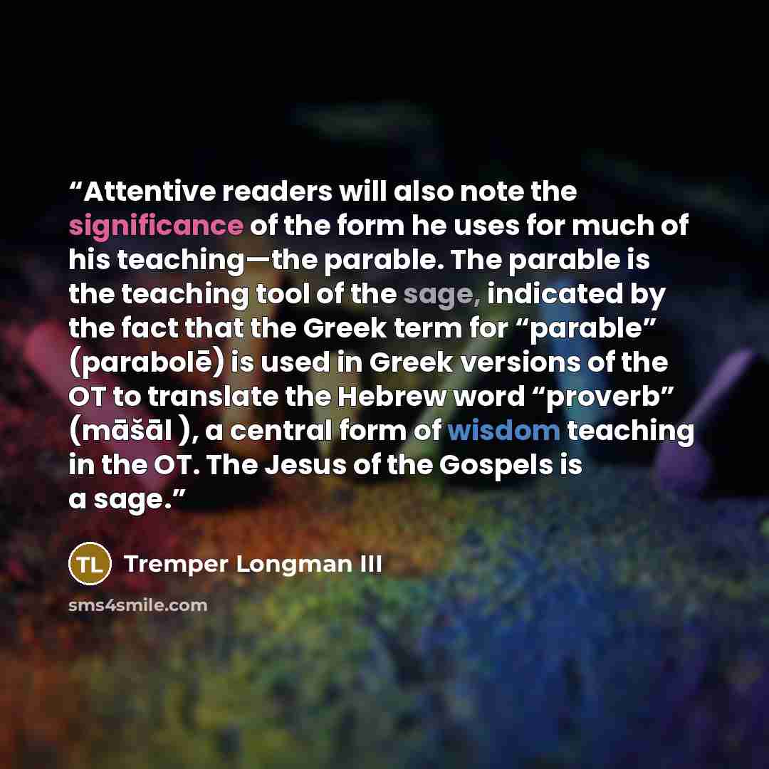 “Attentive readers will also note the significance of the form he uses for much of his teaching—the parable. The parable is the teaching tool of the sage, indicated by the fact that the Greek term for “parable” (parabolē) is used in Greek versions of the OT to translate the Hebrew word “proverb”…” quote by Tremper Longman III