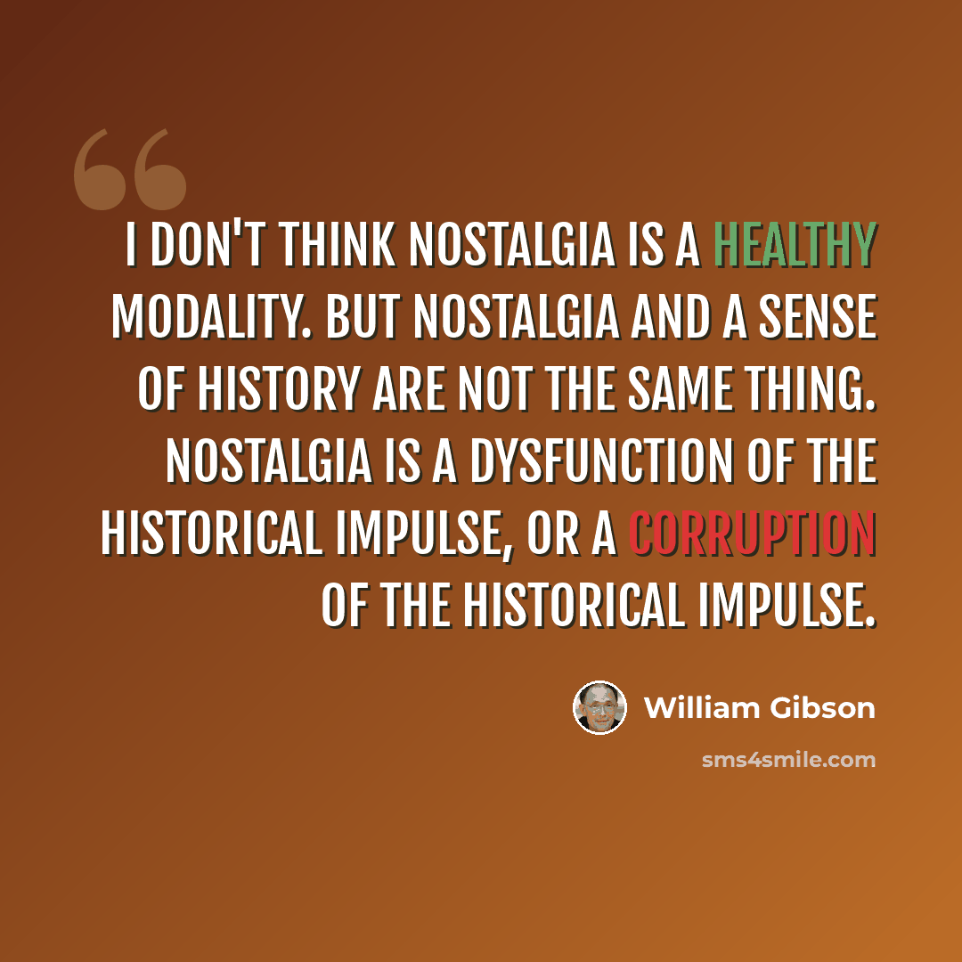 “I don't think nostalgia is a healthy modality. But nostalgia and a sense of history are not the same thing. Nostalgia is a dysfunction of the historical impulse, or a corruption of the historical impulse.” quote by William Gibson