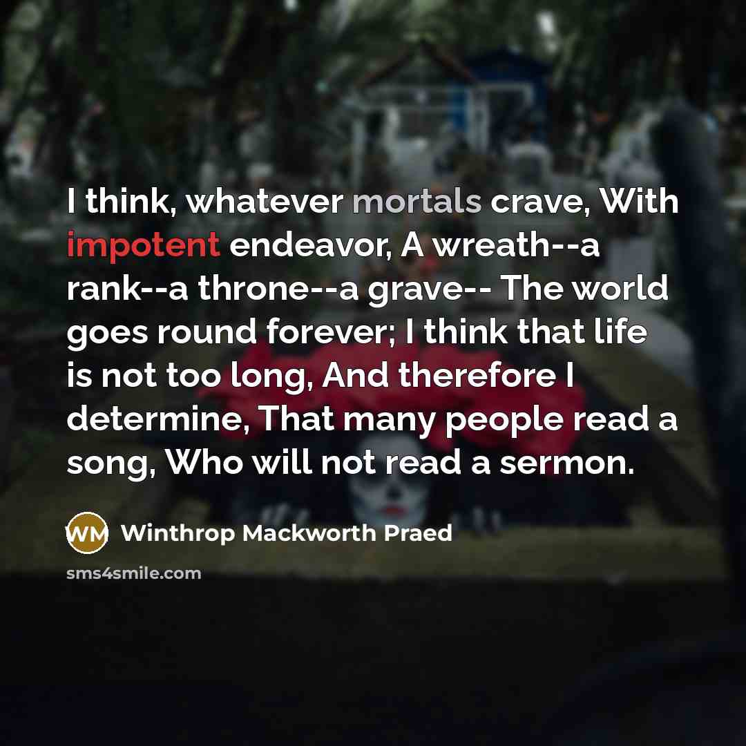 “I think, whatever mortals crave, With impotent endeavor, A wreath--a rank--a throne--a grave-- The world goes round forever; I think that life is not too long, And therefore I determine, That many people read a song, Who will not read a sermon.” quote by Winthrop Mackworth Praed