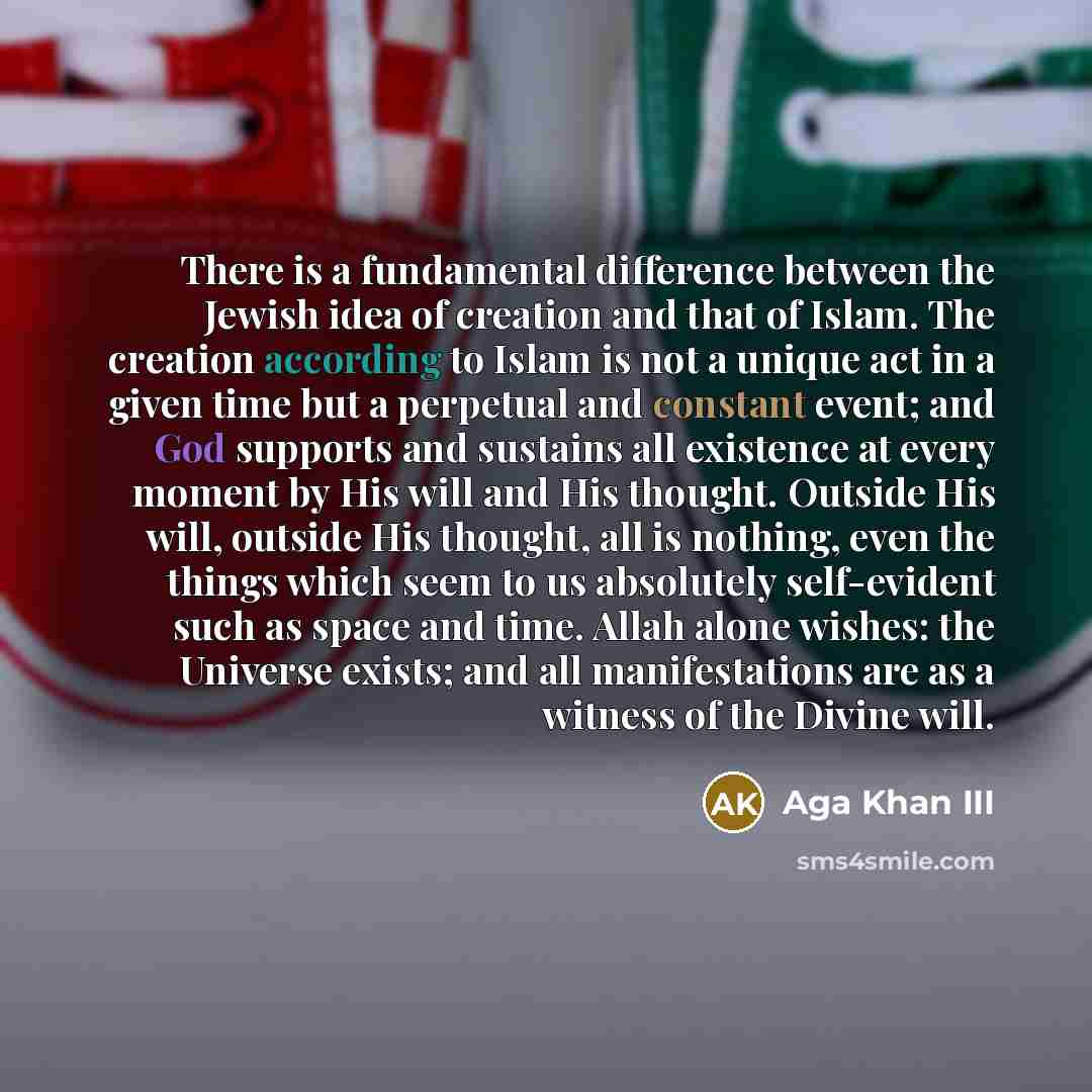 “There is a fundamental difference between the Jewish idea of creation and that of Islam. The creation according to Islam is not a unique act in a given time but a perpetual and constant event; and God supports and sustains all existence at every moment by His will and His thought. Outside His…” quote by Aga Khan III