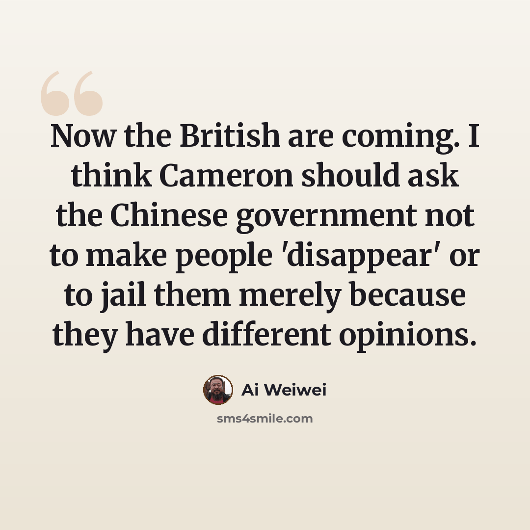 “Now the British are coming. I think Cameron should ask the Chinese government not to make people 'disappear' or to jail them merely because they have different opinions.” quote by Ai Weiwei