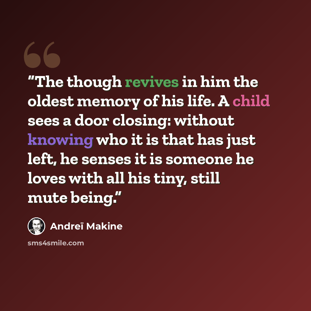 “The though revives in him the oldest memory of his life. A child sees a door closing: without knowing who it is that has just left, he senses it is someone he loves with all his tiny, still mute being.” quote by Andreï Makine