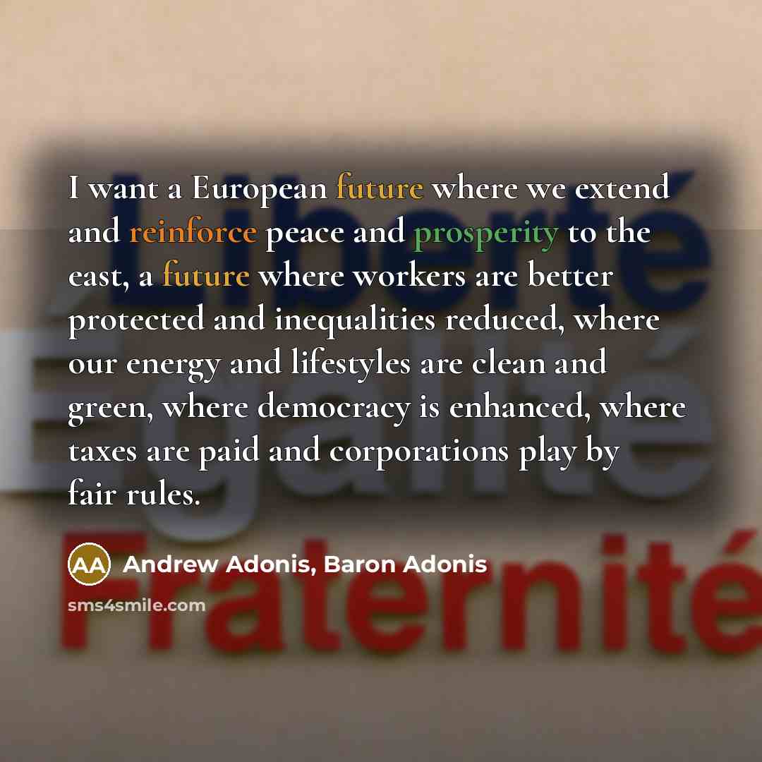 “I want a European future where we extend and reinforce peace and prosperity to the east, a future where workers are better protected and inequalities reduced, where our energy and lifestyles are clean and green, where democracy is enhanced, where taxes are paid and corporations play by fair rules.” quote by Andrew Adonis, Baron Adonis
