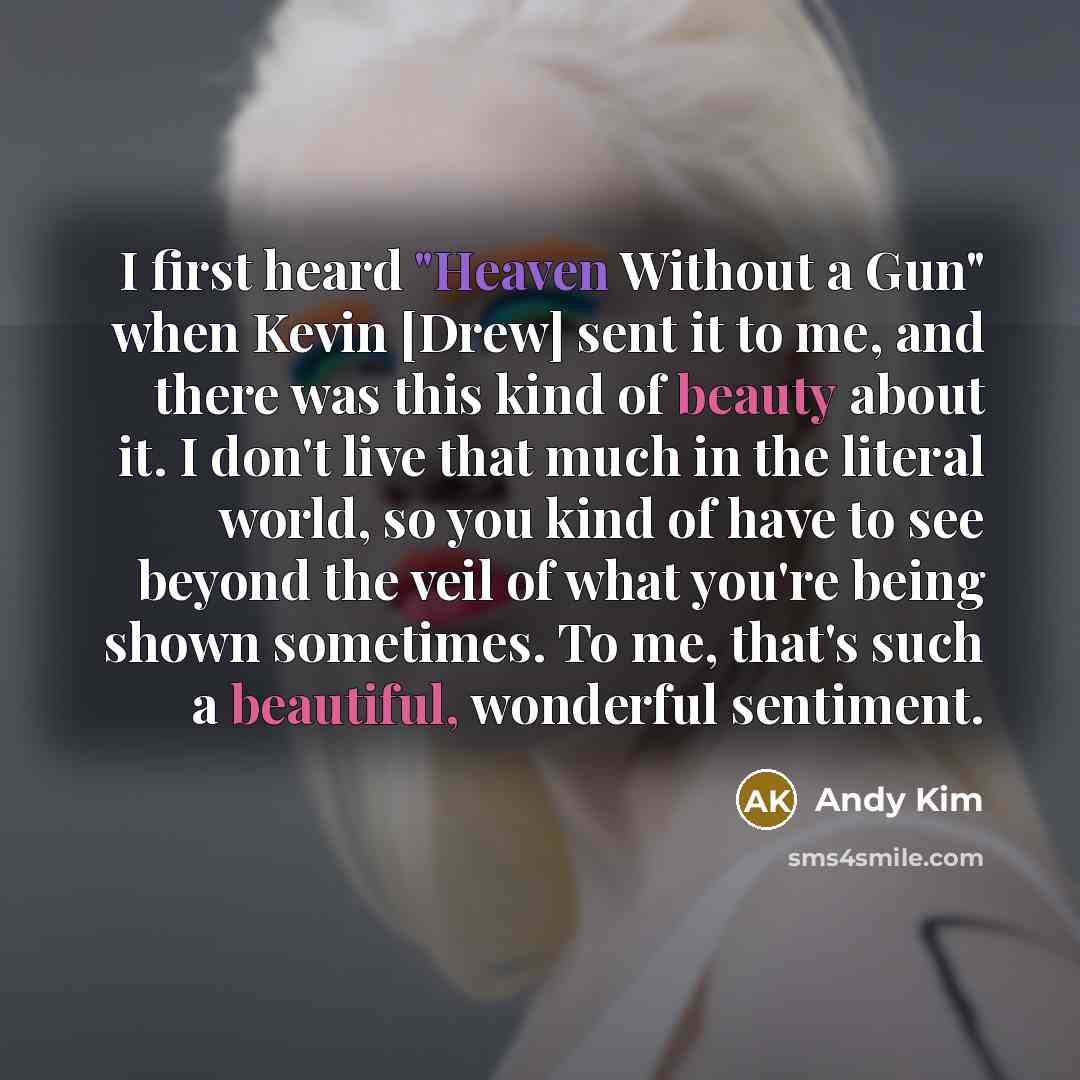 “I first heard "Heaven Without a Gun" when Kevin [Drew] sent it to me, and there was this kind of beauty about it. I don't live that much in the literal world, so you kind of have to see beyond the veil of what you're being shown sometimes. To me, that's such a beautiful, wonderful sentiment.” quote by Andy Kim