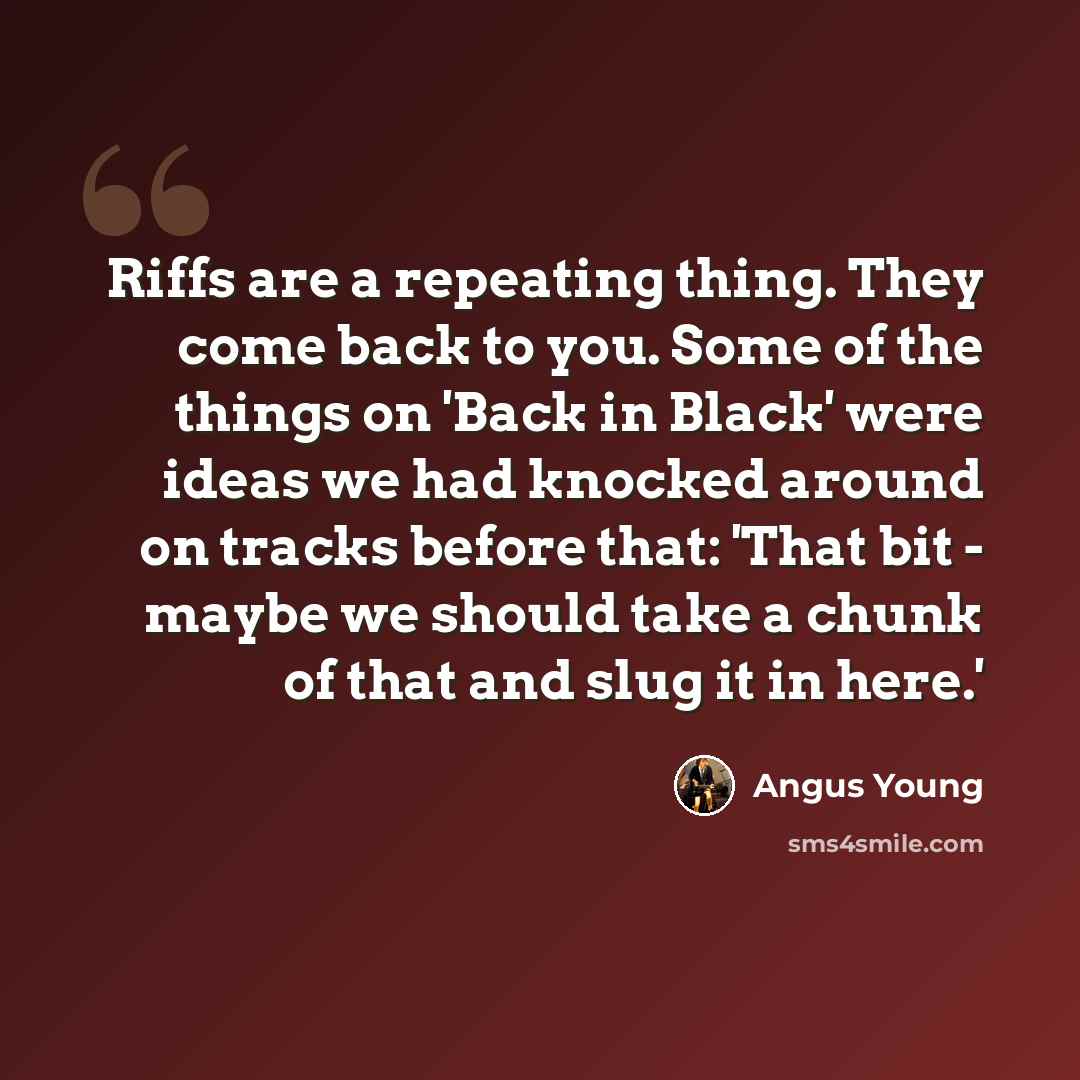 “Riffs are a repeating thing. They come back to you. Some of the things on 'Back in Black' were ideas we had knocked around on tracks before that: 'That bit - maybe we should take a chunk of that and slug it in here.'” quote by Angus Young
